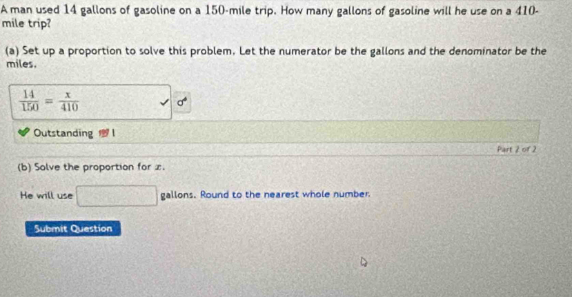 A man used 14 gallons of gasoline on a 150-mile trip. How many gallons of gasoline will he use on a 410-
mile trip? 
(a) Set up a proportion to solve this problem. Let the numerator be the gallons and the denominator be the
miles.
 14/150 = x/410 
sigma^4
Outstanding 
Part 2 of 2 
(b) Solve the proportion for x. 
He will use □ gallons.F. Round to the nearest whole number. 
Submit Question