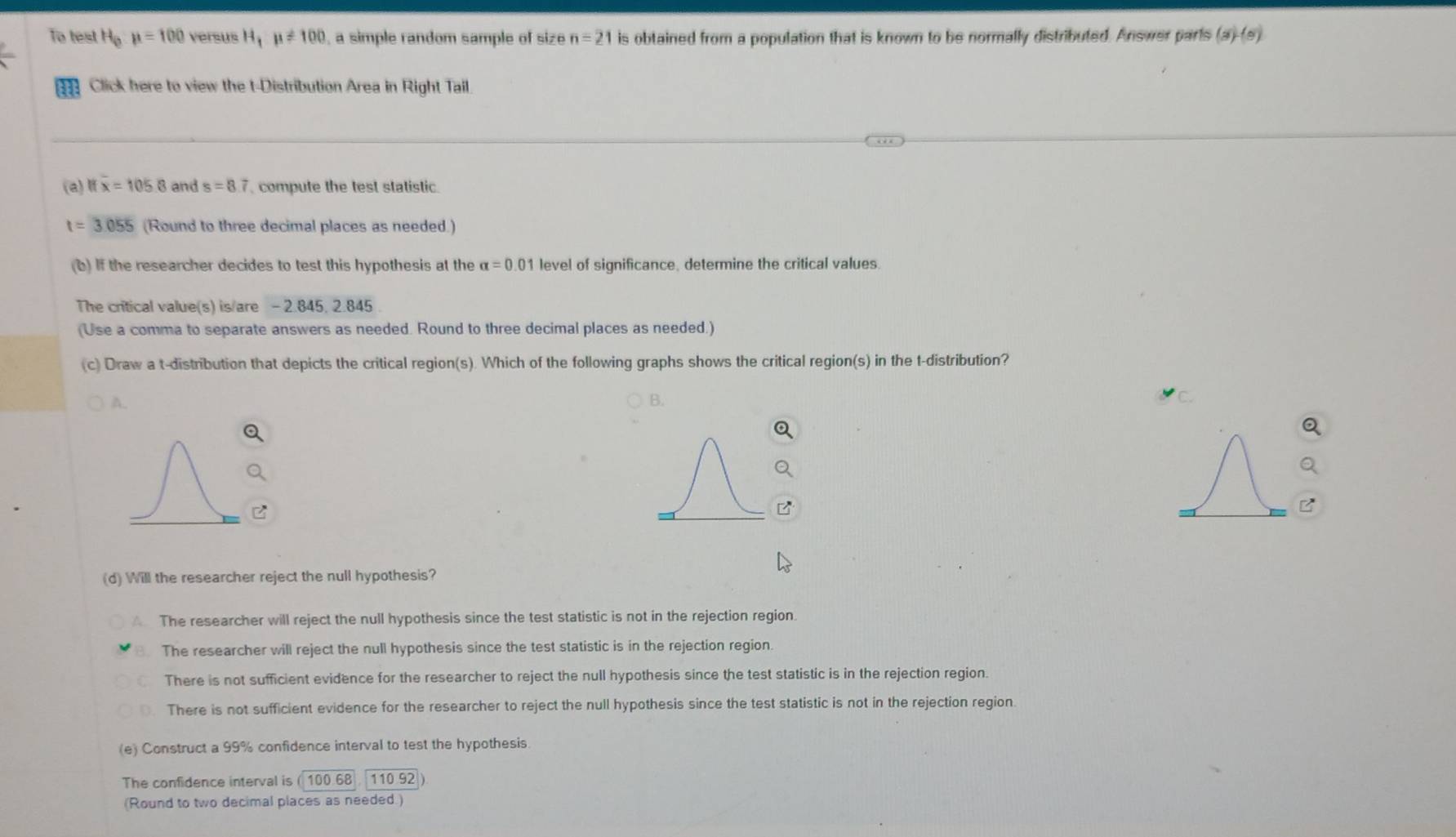 To test H_0mu =100 versus H_1mu != 100 , a simple random sample of size n=21 is obtained from a population that is known to be normally distributed. Answer parts (a)-(b) 
Click here to view the t-Distribution Area in Right Tail
(a) ifoverline x=1058 and s=8.7 compute the test statistic.
t=3.055 (Round to three decimal places as needed.)
(b) If the researcher decides to test this hypothesis at the alpha =0.01 level of significance, determine the critical values.
The critical value(s) is/are - 2.845. 2.845
(Use a comma to separate answers as needed. Round to three decimal places as needed.)
(c) Draw a t-distribution that depicts the critical region(s). Which of the following graphs shows the critical region(s) in the t-distribution?
A.
C
(d) Will the researcher reject the null hypothesis?
A The researcher will reject the null hypothesis since the test statistic is not in the rejection region.
The researcher will reject the null hypothesis since the test statistic is in the rejection region.
There is not sufficient evidence for the researcher to reject the null hypothesis since the test statistic is in the rejection region.
There is not sufficient evidence for the researcher to reject the null hypothesis since the test statistic is not in the rejection region.
(e) Construct a 99% confidence interval to test the hypothesis.
The confidence interval is ( 100.68 110.92
(Round to two decimal places as needed.)