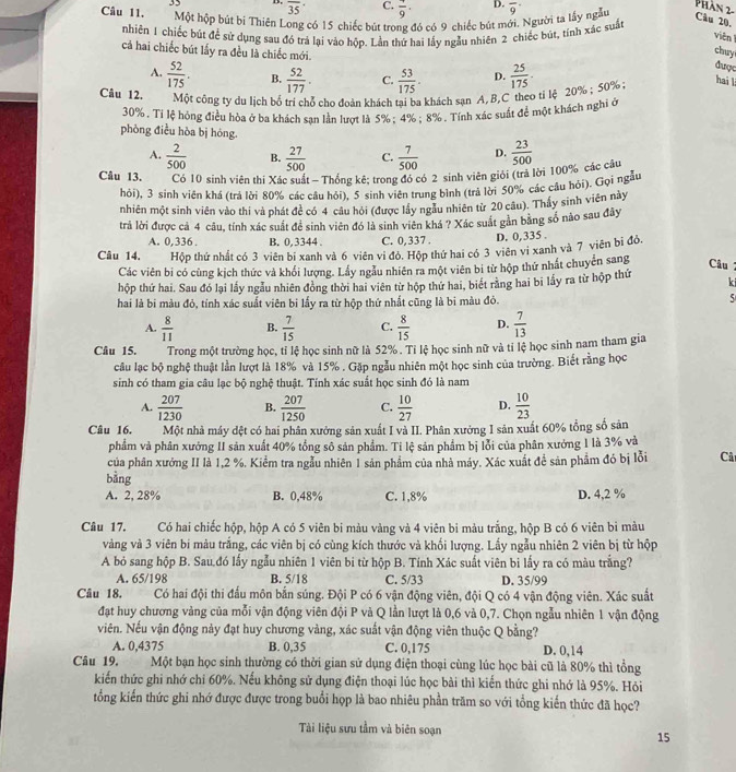 overline 35
C. frac 9·
Câu 11. Một hộp bút bi Thiên Long có 15 chiếc bút trong đó có 9 chiếc bút mới. Người ta lấy ngẫu D. overline 9
Phần 2- Câu 20.
nhiên 1 chiếc bút để sử dụng sau đó trả lại vào hộp. Lần thứ hai lấy ngẫu nhiên 2 chiếc bùt, tính xác suấ
viên 
cả hai chiếc bút lấy ra đều là chiếc mới.
chuy
A.  52/175 . B.  52/177 . C.  53/175 . D.
Câu 12. Một công ty du lịch bố trí chỗ cho đoàn khách tai ba khách sạn A,B,C theo ti lệ 20% ; 50%:  25/175 .
được
hai l
30% . Ti lệ hóng điều hòa ở ba khách sạn lần lượt là 5%; 4% ; 8% . Tính xác suất để một khách nghỉ ở
phòng điều hòa bị hóng
A.  2/500  B.  27/500  C.  7/500  D.
Câu 13.  Có 10 sinh viên thí Xác suất - Thống kê; trong đó có 2 sinh viên giỏi (trả lời 100% các câu  23/500 
hỏi), 3 sinh viên khá (trá lời 80% các câu hỏi), 5 sinh viên trung bình (trả lời 50% các cầu hỏi). Gọi ngẫu
nhiên một sinh viên vào thi và phát đề có 4 câu hỏi (được lầy ngẫu nhiên từ 20 câu). Thấy sinh viên này
trả lời được cả 4 câu, tính xác suất đề sinh viên đó là sinh viên khá ? Xác suất gần bằng số nào sau đây
A. 0,336 . B. 0,3344 C. 0,337 . D. 0,335 .
Câu 14. Hộp thứ nhất có 3 viên bi xanh và 6 viên vi đỏ. Hộp thứ hai có 3 viên vi xanh và 7 viên bi đỏ. Câu
Các viên bi có cùng kịch thức và khối lượng. Lấy ngẫu nhiên ra một viên bi từ hộp thứ nhất chuyên sang
hộp thứ hai. Sau đó lại lấy ngẫu nhiên đồng thời hai viên từ hộp thứ hai, biết rằng hai bi lấy ra từ hộp thứ
ki
hai là bi màu đỏ, tính xác suất viên bi lấy ra từ hộp thứ nhất cũng là bi màu đỏ. 5
A.  8/11  B.  7/15  C.  8/15  D.  7/13 
Câu 15. Trong một trường học, tỉ lệ học sinh nữ là 52% . Tỉ lệ học sinh nữ và tỉ lệ học sinh nam tham gia
câu lạc bộ nghệ thuật lần lượt là 18% và 15% . Gặp ngẫu nhiên một học sinh của trường. Biết rằng học
sinh có tham gia câu lạc bộ nghệ thuật. Tính xác suất học sinh đó là nam
A.  207/1230  B.  207/1250  C.  10/27  D.  10/23 
Câu 16. Một nhà máy dệt có hai phân xưởng sản xuất I và II. Phân xưởng I sản xuất 60% tổng số sản
phẩm và phân xưởng II sản xuất 40% tổng sô sản phẩm. Ti lệ sản phẩm bị lỗi của phân xưởng 1 là 3% và
của phân xưởng II là 1,2 %. Kiểm tra ngẫu nhiên 1 sản phẩm của nhà máy. Xác xuất đề sản phẩm đó bị lỗi Câ
bằng
A. 2, 28% B. 0,48% C. 1,8% D. 4,2 %
Câu 17. Có hai chiếc hộp, hộp A có 5 viên bi màu vàng và 4 viên bi màu trắng, hộp B có 6 viên bì màu
vàng và 3 viên bi màu trắng, các viên bị có cùng kích thước và khối lượng. Lấy ngẫu nhiên 2 viên bị từ hộp
A bỏ sang hộp B. Sau.đó lấy ngẫu nhiên 1 viên bi từ hộp B. Tính Xác suất viên bi lấy ra có màu trắng?
A. 65/198 B. 5/18 C. 5/33 D. 35/99
Câu 18, Có hai đội thi đấu môn bắn súng. Đội P có 6 vận động viên, đội Q có 4 vận động viên. Xác suất
đạt huy chương vàng của mỗi vận động viên đội P và Q lần lượt là 0,6 và 0,7. Chọn ngẫu nhiên 1 vận động
viên. Nếu vận động này đạt huy chương vàng, xác suất vận động viên thuộc Q bằng?
A. 0,4375 B. 0,35 C. 0,175 D. 0,14
Câu 19.   Một bạn học sinh thường có thời gian sử dụng điện thoại cùng lúc học bài cũ là 80% thì tổng
kiến thức ghi nhớ chi 60%. Nếu không sử dụng điện thoại lúc học bài thì kiến thức ghi nhớ là 95%. Hỏi
tổng kiến thức ghi nhớ được được trong buổi họp là bao nhiêu phần trăm so với tổng kiến thức đã học?
Tài liệu sưu tầm và biên soạn
15