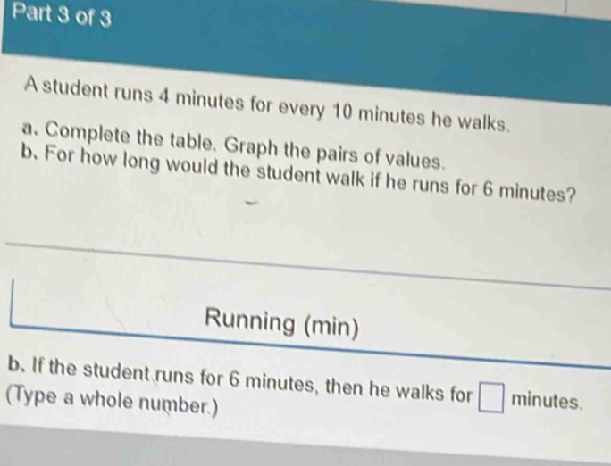 A student runs 4 minutes for every 10 minutes he walks. 
a. Complete the table. Graph the pairs of values. 
b. For how long would the student walk if he runs for 6 minutes? 
Running (min) 
b. If the student runs for 6 minutes, then he walks for minutes. 
(Type a whole number.)