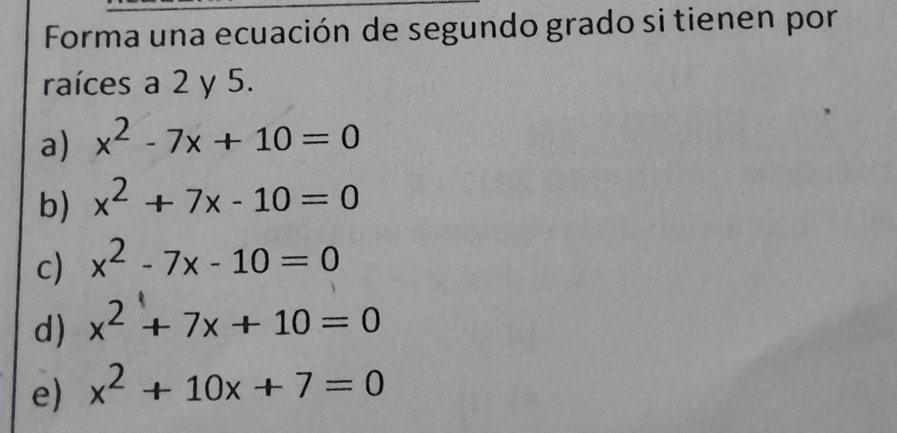 Forma una ecuación de segundo grado si tienen por
raíces a 2 y 5.
a) x^2-7x+10=0
b) x^2+7x-10=0
c) x^2-7x-10=0
d) x^2+7x+10=0
e) x^2+10x+7=0