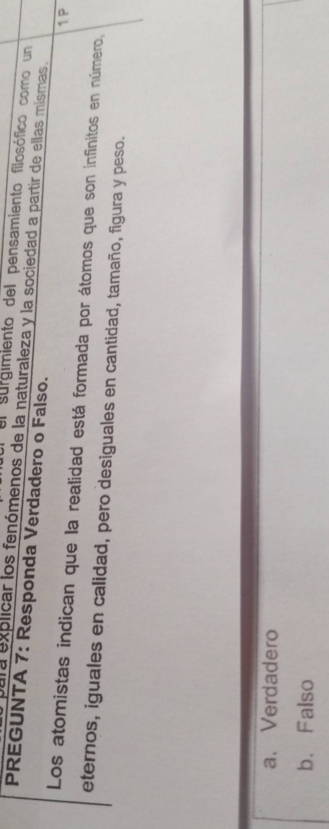 el surgimiento del pensamiento filosófico como un
para explicar los fenómenos de la naturaleza y la sociedad a partir de ellas mismas.
PREGUNTA 7: Responda Verdadero o Falso.
1P
Los atomistas indican que la realidad está formada por átomos que son infinitos en número,
eternos, iguales en calidad, pero desiguales en cantidad, tamaño, figura y peso.
a. Verdadero
b. Falso