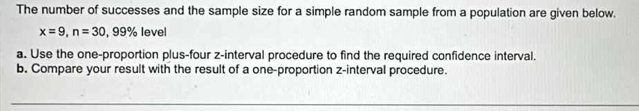 The number of successes and the sample size for a simple random sample from a population are given below.
x=9, n=30,99% level 
a. Use the one-proportion plus-four z -interval procedure to find the required confidence interval. 
b. Compare your result with the result of a one-proportion z -interval procedure.