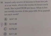 Jenna's only source of income is from her job
at a car wash, where she works 25 hours each
week. She is paid $9.90 per hour. What is her
net weekly income if she pays $30.70 in payroll
tax each week?
A $247.50
B) $216.80
○ $278.20
D $217.20