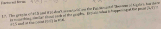 Factored form: 
17. The graphs of #15 and #16 don't seem to follow the Fundamental Theorem of Algebra, but there 
is something similar about each of the graphs. Explain what is happening at the point (3,0) in 
#15 and at the point (0,0) in #16.