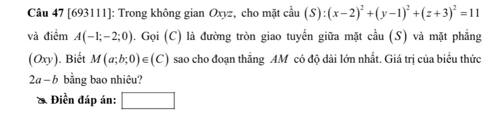 [693111]: Trong không gian Oxyz, cho mặt cầu (S):(x-2)^2+(y-1)^2+(z+3)^2=11
và điểm A(-1;-2;0). Gọi (C) là đường tròn giao tuyến giữa mặt cầu (S) và mặt phẳng 
(Oxy). Biết M(a;b;0)∈ (C) sao cho đoạn thắng AM có độ dài lớn nhất. Giá trị của biểu thức
2a-b bằng bao nhiêu? 
Điền đáp án: