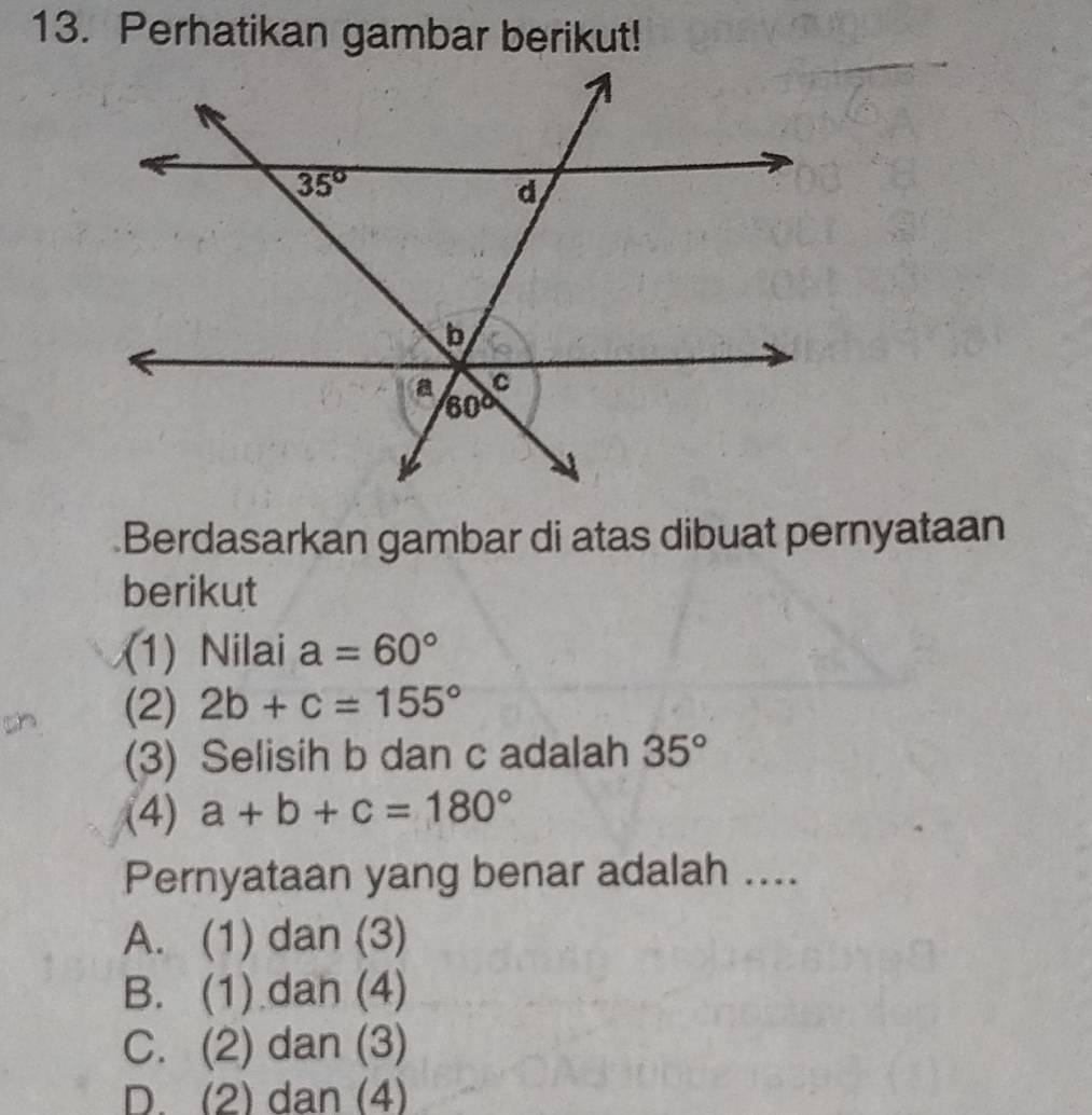 Perhatikan gambar berikut!
Berdasarkan gambar di atas dibuat pernyataan
berikut
(1) Nilai a=60°
(2) 2b+c=155°
(3) Selisih b dan c adalah 35°
(4) a+b+c=180°
Pernyataan yang benar adalah ....
A. (1) dan (3)
B. (1) dan (4)
C. (2) dan (3)
D. (2) dan (4)