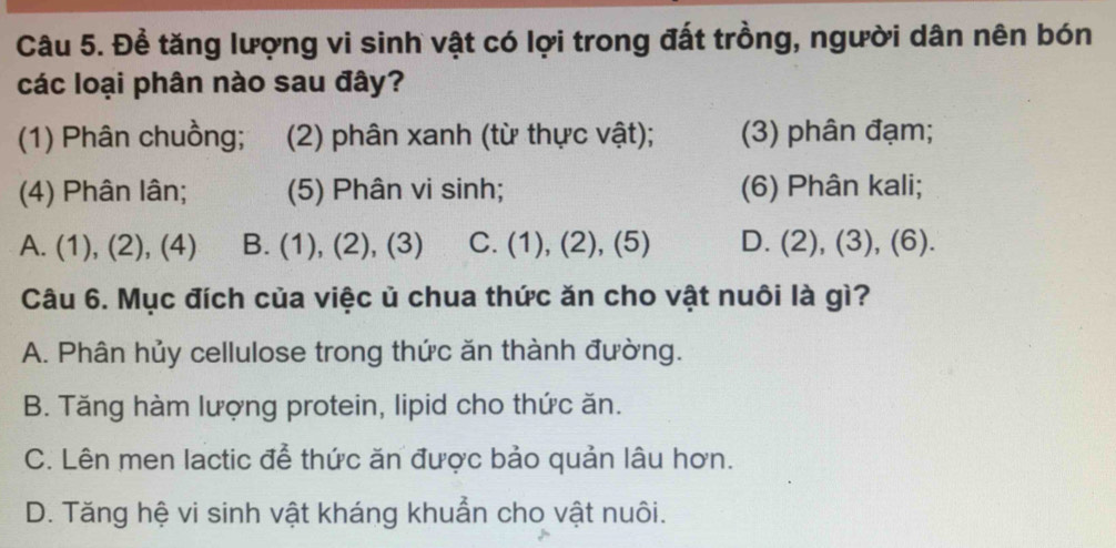 Để tăng lượng vi sinh vật có lợi trong đất trồng, người dân nên bón
các loại phân nào sau đây?
(1) Phân chuồng; (2) phân xanh (từ thực vật); (3) phân đạm;
(4) Phân lân; (5) Phân vi sinh; (6) Phân kali;
A. (1), (2), (4) B. (1), (2), (3) C. (1), (2), (5) D. (2), (3), (6).
Câu 6. Mục đích của việc ủ chua thức ăn cho vật nuôi là gì?
A. Phân hủy cellulose trong thức ăn thành đường.
B. Tăng hàm lượng protein, lipid cho thức ăn.
C. Lên men lactic đễ thức ăn được bảo quản lâu hơn.
D. Tăng hệ vi sinh vật kháng khuẩn cho vật nuôi.