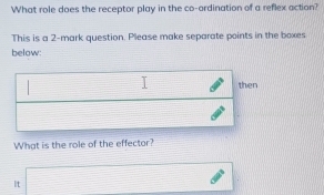 What role does the receptor play in the co-ordination of a reflex action? 
This is a 2 -mark question. Please make separate points in the boxes 
below: 
then 
What is the role of the effector? 
It