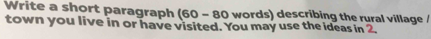 Write a short paragraph (60 - 80 words) describing the rural village / 
town you live in or have visited. You may use the ideas in