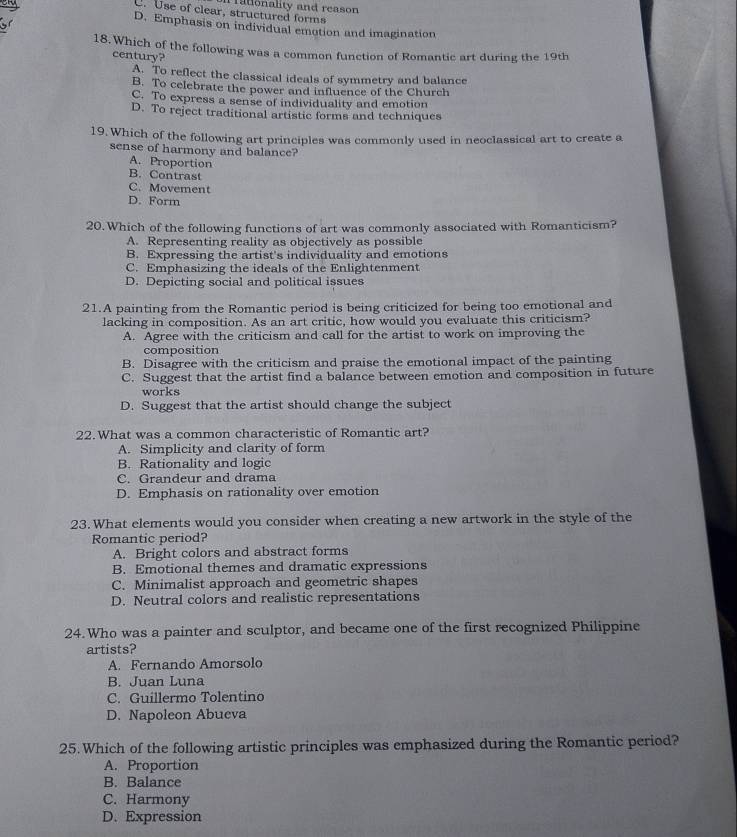 C. Use of clear, structured forms ationality and reason
D. Emphasis on individual emotion and imagination
18. Which of the following was a common function of Romantic art during the 19th
century?
A. To reflect the classical ideals of symmetry and balance
B. To celebrate the power and influence of the Church
C. To express a sense of individuality and emotion
D. To reject traditional artistic forms and techniques
19. Which of the following art principles was commonly used in neoclassical art to create a
sense of harmony and balance?
A. Proportion
B. Contrast
C. Movement
D. Form
20.Which of the following functions of art was commonly associated with Romanticism?
A. Representing reality as objectively as possible
B. Expressing the artist's individuality and emotions
C. Emphasizing the ideals of the Enlightenment
D. Depicting social and political issues
21.A painting from the Romantic period is being criticized for being too emotional and
lacking in composition. As an art critic, how would you evaluate this criticism?
A. Agree with the criticism and call for the artist to work on improving the
composition
B. Disagree with the criticism and praise the emotional impact of the painting
C. Suggest that the artist find a balance between emotion and composition in future
works
D. Suggest that the artist should change the subject
22. What was a common characteristic of Romantic art?
A. Simplicity and clarity of form
B. Rationality and logic
C. Grandeur and drama
D. Emphasis on rationality over emotion
23. What elements would you consider when creating a new artwork in the style of the
Romantic period?
A. Bright colors and abstract forms
B. Emotional themes and dramatic expressions
C. Minimalist approach and geometric shapes
D. Neutral colors and realistic representations
24. Who was a painter and sculptor, and became one of the first recognized Philippine
artists?
A. Fernando Amorsolo
B. Juan Luna
C. Guillermo Tolentino
D. Napoleon Abueva
25. Which of the following artistic principles was emphasized during the Romantic period?
A. Proportion
B. Balance
C. Harmony
D. Expression