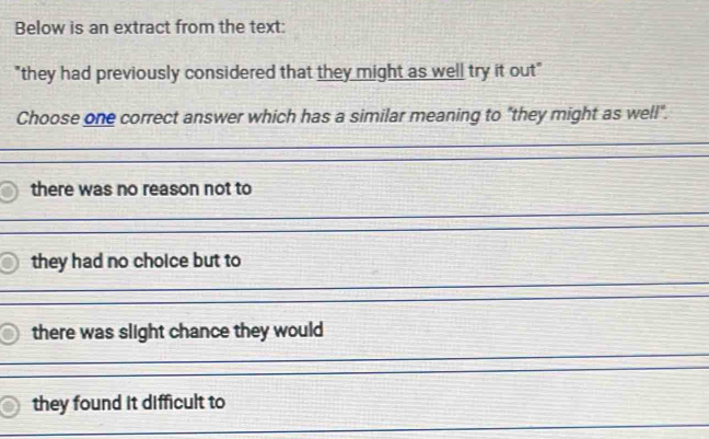 Below is an extract from the text:
"they had previously considered that they might as well try it out"
Choose one correct answer which has a similar meaning to "they might as well".
there was no reason not to
they had no choice but to
there was slight chance they would
they found it difficult to