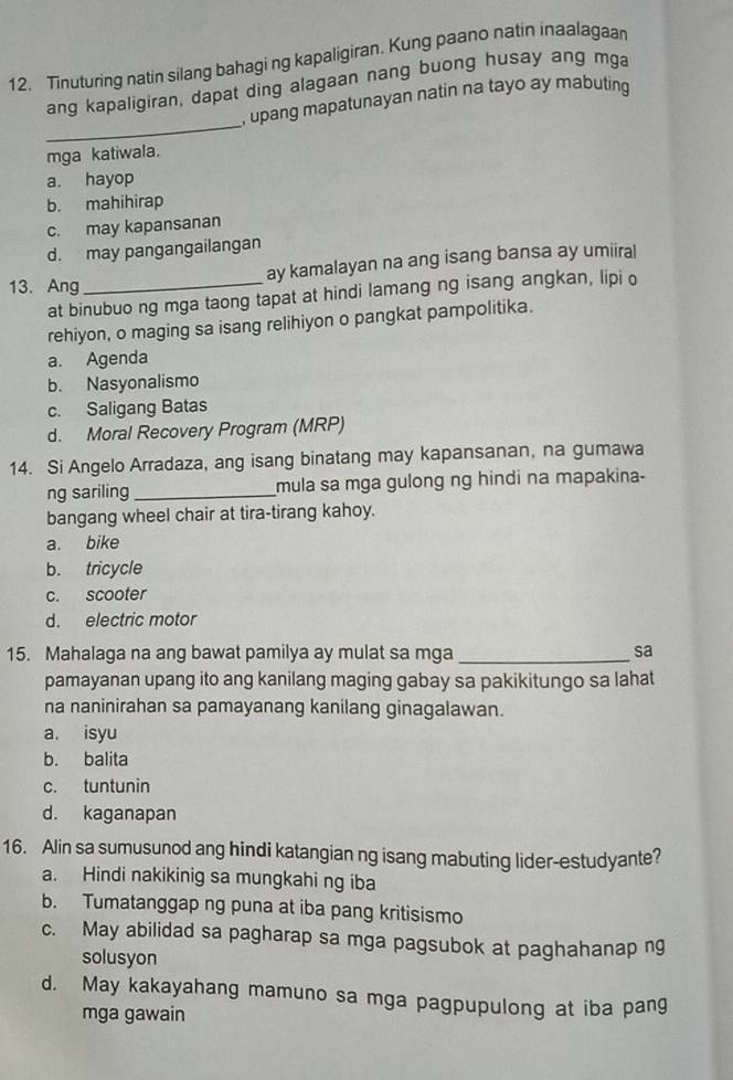 Tinuturing natin silang bahagi ng kapaligiran. Kung paano natin inaalagaar
ang kapaligiran, dapat ding alagaan nang buong husay ang mga
_
, upang mapatunayan natin na tayo ay mabuting
mga katiwala.
a. hayop
b. mahihirap
c. may kapansanan
d. may pangangailangan
ay kamalayan na ang isang bansa ay umiiral
13. Ang
at binubuo ng mga taong tapat at hindi lamang ng isang angkan, lipi o
rehiyon, o maging sa isang relihiyon o pangkat pampolitika.
a. Agenda
b. Nasyonalismo
c. Saligang Batas
d. Moral Recovery Program (MRP)
14. Si Angelo Arradaza, ang isang binatang may kapansanan, na gumawa
ng sariling _mula sa mga gulong ng hindi na mapakina-
bangang wheel chair at tira-tirang kahoy.
a. bike
b. tricycle
c. scooter
d. electric motor
15. Mahalaga na ang bawat pamilya ay mulat sa mga_
sa
pamayanan upang ito ang kanilang maging gabay sa pakikitungo sa lahat
na naninirahan sa pamayanang kanilang ginagalawan.
a. isyu
b. balita
c. tuntunin
d. kaganapan
16. Alin sa sumusunod ang hindi katangian ng isang mabuting lider-estudyante?
a. Hindi nakikinig sa mungkahi ng iba
b. Tumatanggap ng puna at iba pang kritisismo
c. May abilidad sa pagharap sa mga pagsubok at paghahanap ng
solusyon
d. May kakayahang mamuno sa mga pagpupulong at iba pang
mga gawain