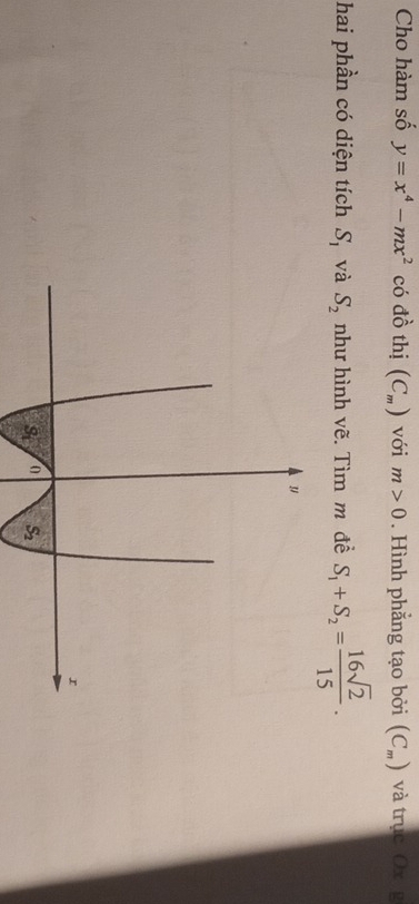 Cho hàm số y=x^4-mx^2 có đồ thị (C_m) với m>0. Hình phẳng tạo bởi (C_m) và trục Ox g
hai phần có diện tích S_1 và S_2 như hình vẽ. Tìm m đề S_1+S_2= 16sqrt(2)/15 .