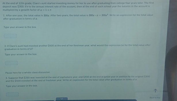 At the end of 12th grade, Clare's aunt started investing money for her to use after graduating from college four years later. The first 
deposit was $300. If r is the annual interest rate of the account, then at the end of each school year the balance in the account is 
multiplied by a growth factor of z=1+r. 
1. After one year, the total value is 300æ. After two years, the total value is 300x· z=300z^3
after graduation in terms of z. Write an expression for the total value 
Type your answer in the box. 
2. If Clare's aunt had invested another $500 at the end of her freshman year, what would the expression be for the total value after 
graduation in terms of æ? 
Type your answer in the box 
Pause here for a whole-class discussion 
3. Suppose that $250 was invested at the end of sophomore year, and $400 at the end of junior year in addition to the original $300
and the $500 invested at the end of freshman year. Write an expression for the total value after graduation in terms of z
Type your answer in the box. 
Black to hop