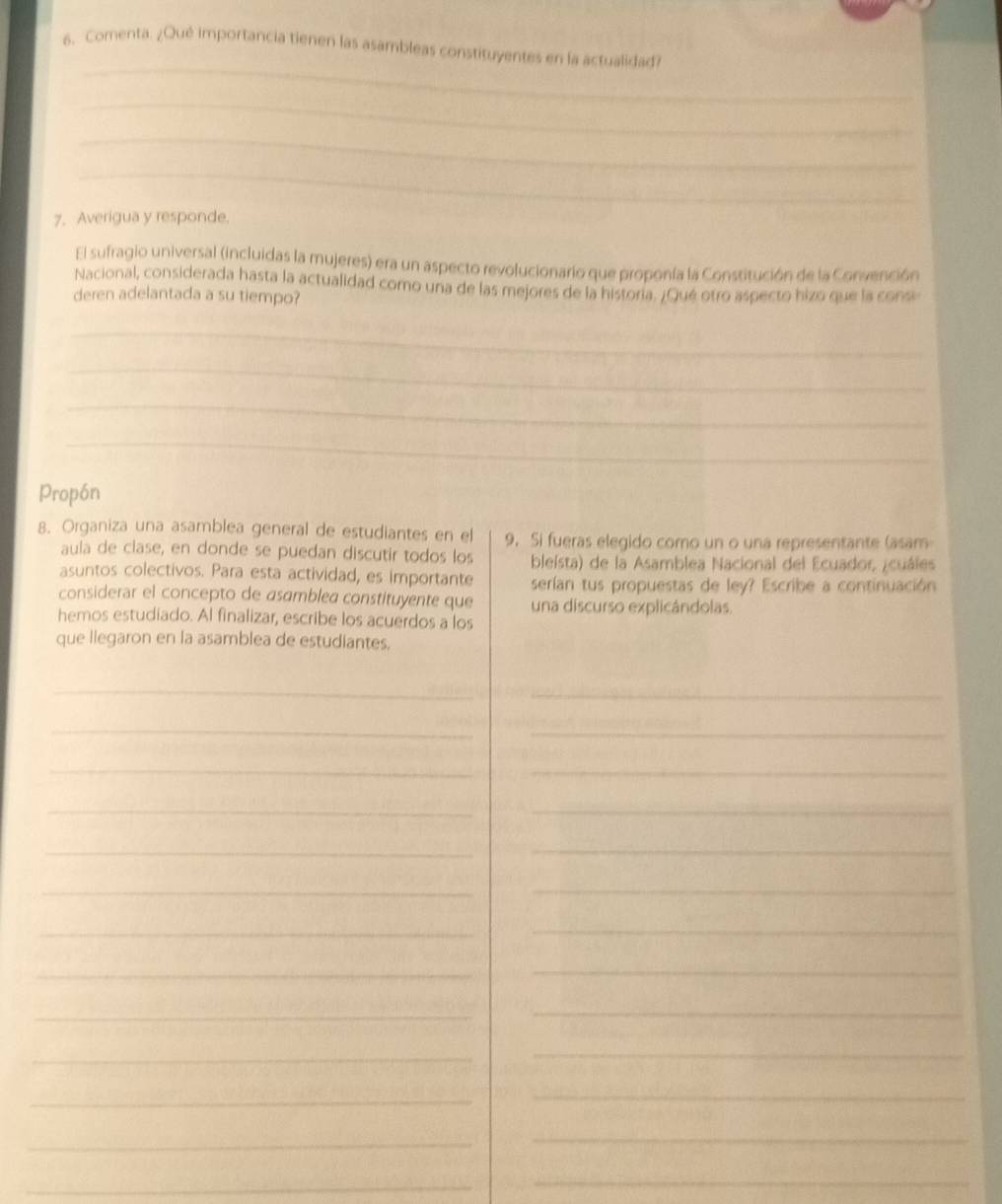 Comenta. ¿Qué importancia tienen las asambleas constituyentes en la actualidad? 
_ 
_ 
_ 
7. Averigua y responde. 
El sufragio universal (incluidas la mujeres) era un aspecto revolucionario que proponía la Constitución de la Convención 
Nacional, considerada hasta la actualidad como una de las mejores de la histora. ¿Qué otro aspecto hizo que la consi 
deren adelantada a su tiempo? 
_ 
_ 
_ 
_ 
Propón 
8. Organiza una asamblea general de estudiantes en el 9. Si fueras elegido como un o una representante (asam 
aula de clase, en donde se puedan discutir todos los bleísta) de la Asamblea Nacional del Ecuador, ¿cuáles 
asuntos colectivos. Para esta actividad, es importante serían tus propuestas de ley? Escribe a continuación 
considerar el concepto de asamblea constituyente que una discurso explicándolas. 
hemos estudiado. Al finalizar, escribe los acuerdos a los 
que llegaron en la asamblea de estudiantes. 
_ 
_ 
_ 
_ 
_ 
_ 
__ 
_ 
_ 
_ 
_ 
_ 
_ 
_ 
_ 
_ 
_ 
_ 
_ 
_ 
_ 
_ 
_ 
_ 
_