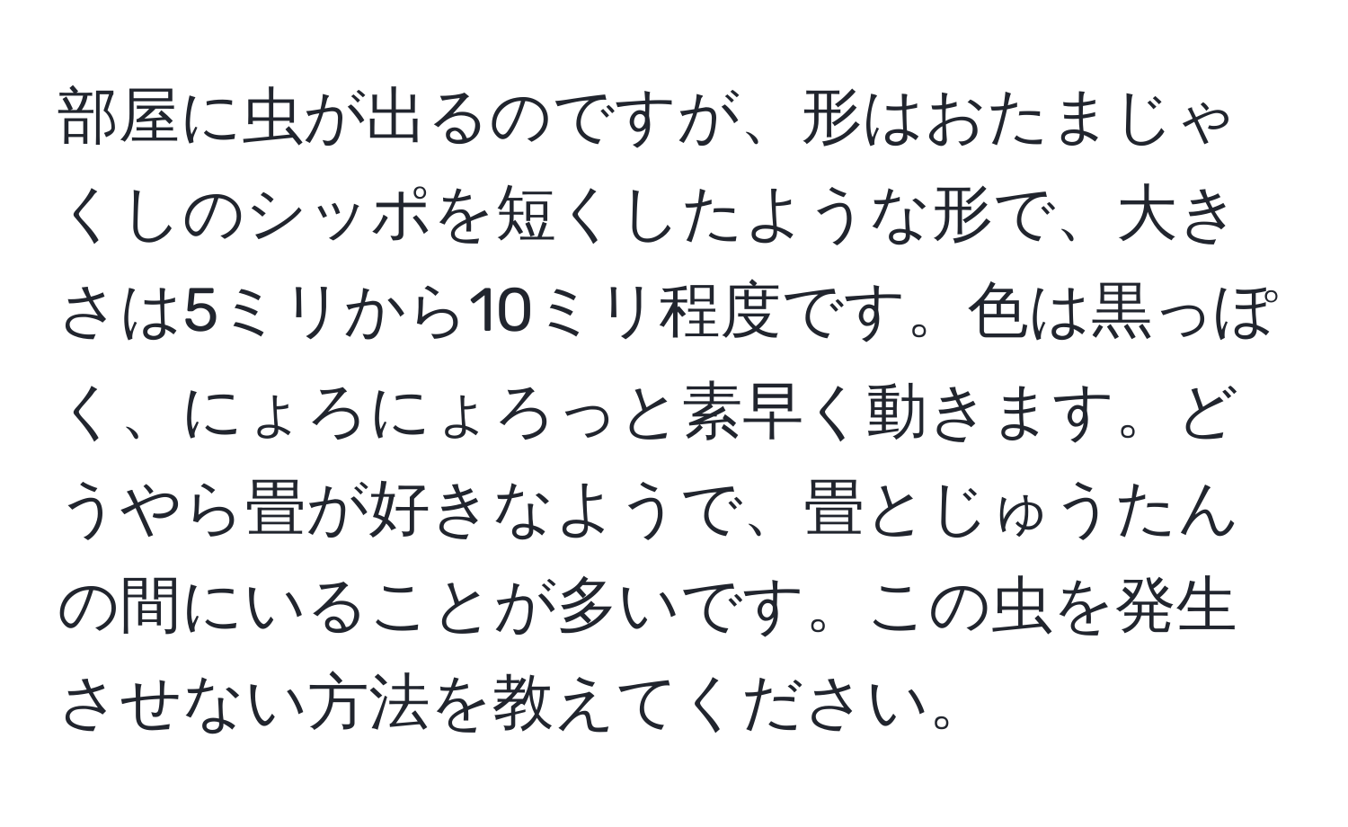 部屋に虫が出るのですが、形はおたまじゃくしのシッポを短くしたような形で、大きさは5ミリから10ミリ程度です。色は黒っぽく、にょろにょろっと素早く動きます。どうやら畳が好きなようで、畳とじゅうたんの間にいることが多いです。この虫を発生させない方法を教えてください。