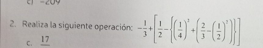 c) -209
2. Realiza la siguiente operación: - 1/3 +[ 1/2 - ( 1/4 )^2+( 2/3 -( 1/2 )^2) ]
C. _ 17