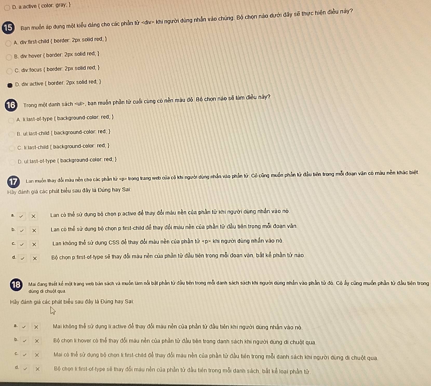 a.active  color: gray; 
5 Ban muồn áp dụng một kiểu dáng cho các phần từ khi người dùng nhấn vào chúng. Bộ chọn nào dưới đây sẽ thực hiện điều này?
A. div:first-child  border: 2px solid red, 
B. div hover  border: 2px solid red; 
C. div focus  border: 2px solid red; 
D. div active  border: 2px solid red; 
16  Trong một danh sách , bạn muốn phần tử cuối cùng có nền màu đỏ. Bộ chọn nào sẽ làm điều này?
A. li last-of-type  background-color: red; 
B. ul:last-child  background-color: red; 
C. li last-child  background-color red; 
D. ul:last-of-type  background-color: red; 
17 Lan muốn thay đổi màu nền cho các phần tử trong trang web của cô khi người dùng nhần vào phần tử. Cô cũng muốn phần tử đầu tiên trong mỗi đoạn văn có màu nền khác biệt
Hãy đánh giá các phát biểu sau đây là Đúng hay Sai
a Lan có thể sử dụng bộ chọn p active để thay đổi màu nền của phần tử khi người dùng nhấn vào nó
b.  Lan có thể sử dụng bộ chọn p first-child để thay đổi màu nền của phần tử đầu tiên trong mỗi đoạn văn
C. Lan không thể sử dụng CSS để thay đổi màu nền của phần tử «p> khi người dùng nhấn vào nó
d. Bộ chọn p first-of-type sẽ thay đổi màu nền của phần tử đầu tiên trong mỗi đoạn văn, bất kể phần tử nào
Mai đang thiết kế một trang web bán sách và muốn làm nổi bật phần tử đầu tiên trong mỗi danh sách sách khi người dùng nhấn vào phần tử đó. Cô ấy cũng muốn phần tử đầu tiên trong
dùng di chuột qua
Hãy đánh giá các phát biểu sau đây là Đúng hay Sai:
a. Mai không thể sử dụng li active để thay đổi màu nền của phần từ đầu tiên khi người dùng nhấn vào nó
b.  Bộ chọn li :hover có thể thay đổi màu nền của phần tử đầu tiên trong danh sách khi người dùng di chuột qua.
C. Mai có thể sử dụng bộ chọn li first-child để thay đổi màu nền của phần tử đầu tiên trong mỗi danh sách khi người dùng di chuột qua.
d. Bộ chọn li first-of-type sẽ thay đổi màu nền của phần tử đầu tiên trong mỗi danh sách, bắt kể loại phần tử.