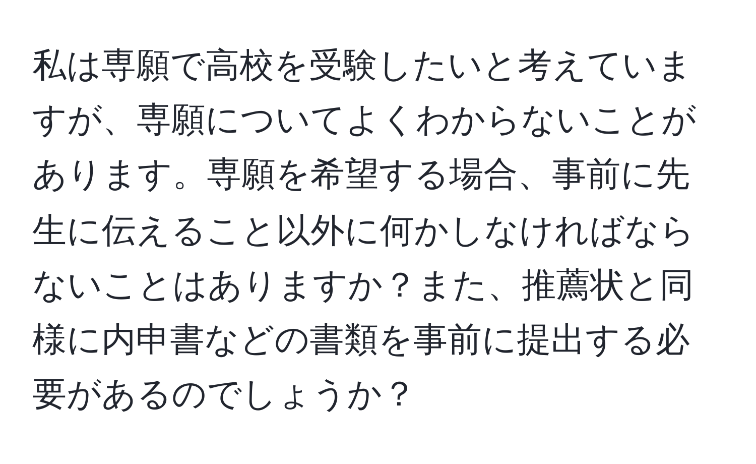 私は専願で高校を受験したいと考えていますが、専願についてよくわからないことがあります。専願を希望する場合、事前に先生に伝えること以外に何かしなければならないことはありますか？また、推薦状と同様に内申書などの書類を事前に提出する必要があるのでしょうか？