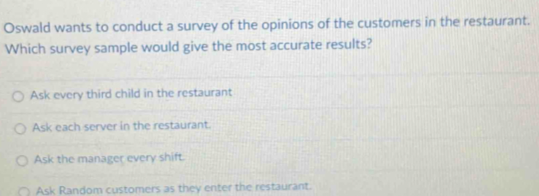 Oswald wants to conduct a survey of the opinions of the customers in the restaurant.
Which survey sample would give the most accurate results?
Ask every third child in the restaurant
Ask each server in the restaurant.
Ask the manager every shift.
Ask Random customers as they enter the restaurant.