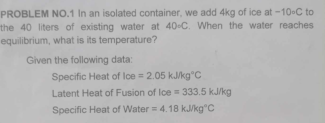 PROBLEM NO.1 In an isolated container, we add 4kg of ice at - · 1 0∘C to 
the 40 liters of existing water at 40circ C. When the water reaches 
equilibrium, what is its temperature? 
Given the following data: 
Specific Heat of Ice=2.05kJ/kg°C
Latent Heat of Fusion of Ice=333.5kJ/kg
Specific Heat of Water =4.18kJ/kg°C