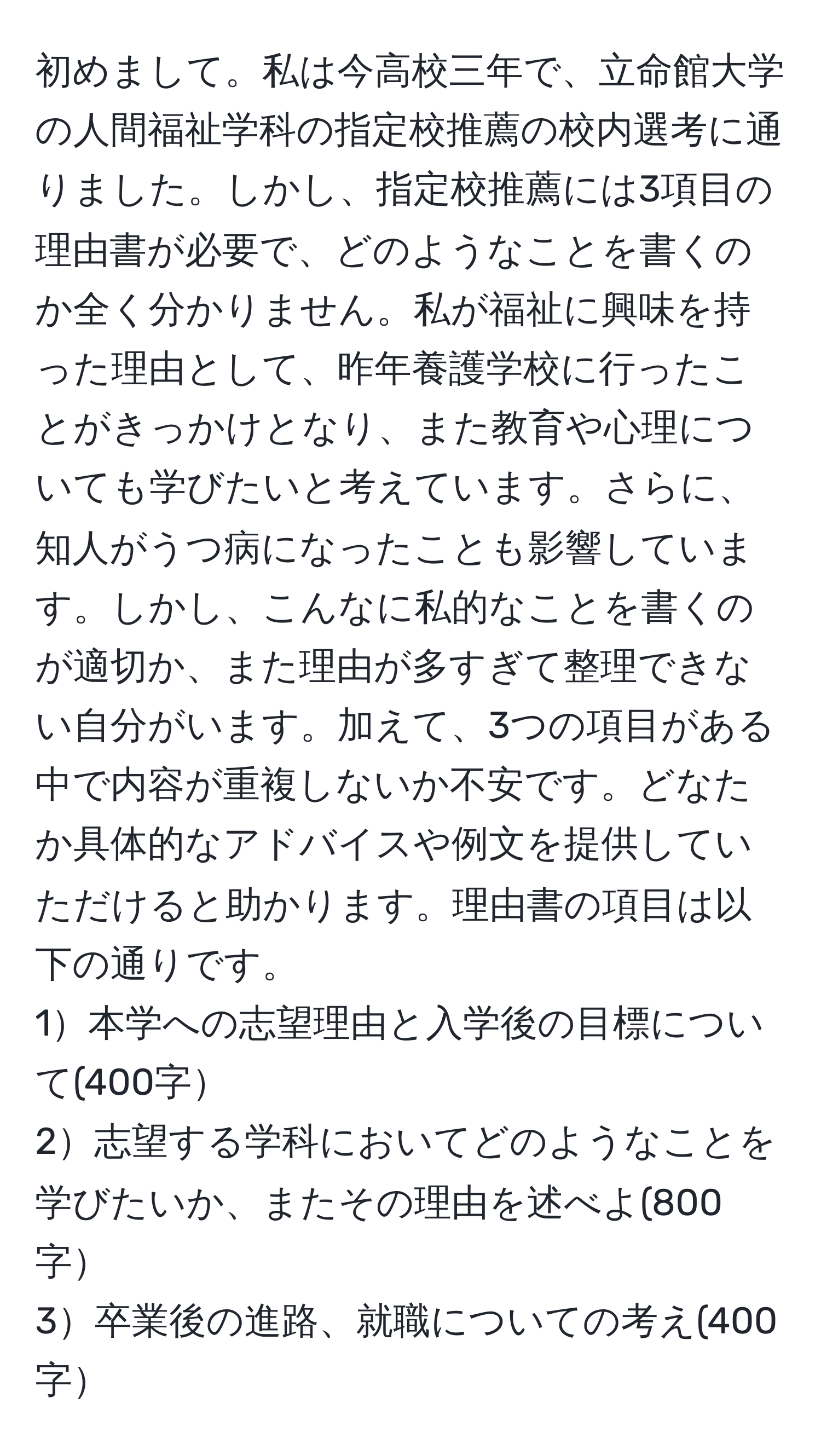 初めまして。私は今高校三年で、立命館大学の人間福祉学科の指定校推薦の校内選考に通りました。しかし、指定校推薦には3項目の理由書が必要で、どのようなことを書くのか全く分かりません。私が福祉に興味を持った理由として、昨年養護学校に行ったことがきっかけとなり、また教育や心理についても学びたいと考えています。さらに、知人がうつ病になったことも影響しています。しかし、こんなに私的なことを書くのが適切か、また理由が多すぎて整理できない自分がいます。加えて、3つの項目がある中で内容が重複しないか不安です。どなたか具体的なアドバイスや例文を提供していただけると助かります。理由書の項目は以下の通りです。  
1本学への志望理由と入学後の目標について(400字  
2志望する学科においてどのようなことを学びたいか、またその理由を述べよ(800字  
3卒業後の進路、就職についての考え(400字