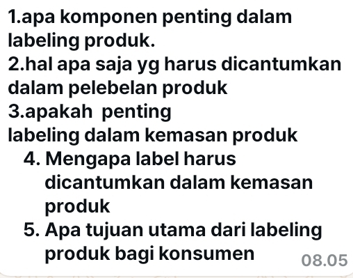 apa komponen penting dalam 
labeling produk. 
2.hal apa saja yg harus dicantumkan 
dalam pelebelan produk 
3.apakah penting 
labeling dalam kemasan produk 
4. Mengapa label harus 
dicantumkan dalam kemasan 
produk 
5. Apa tujuan utama dari labeling 
produk bagi konsumen 08.05