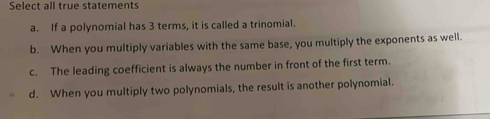 Select all true statements
a. If a polynomial has 3 terms, it is called a trinomial.
b. When you multiply variables with the same base, you multiply the exponents as well.
c. The leading coefficient is always the number in front of the first term.
d. When you multiply two polynomials, the result is another polynomial.