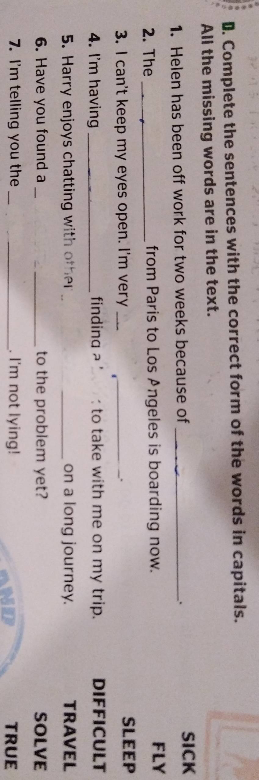 Complete the sentences with the correct form of the words in capitals. 
All the missing words are in the text. 
1. Helen has been off work for two weeks because of _. 
SICK 
2. The _from Paris to Los Angeles is boarding now. 
FLY 
3. I can't keep my eyes open. I'm very__ 
SLEEP 
4. I'm having _finding a ' to take with me on my trip. DIFFICULT 
5. Harry enjoys chatting with other _on a long journey. TRAVEL 
6. Have you found a __to the problem yet? SOLVE 
7. I'm telling you the_ _. I'm not lying! TRUE