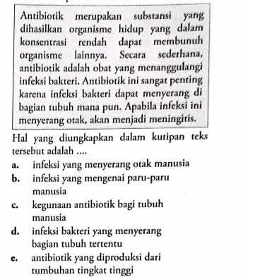 Antibiotik merupakan substansi yang
dihasilkan organisme hidup yang dalam 
konsentrasi rendah dapat membunuh
organisme lainnya. Secara sederhana,
antibiotik adalah obat yang menanggulangi
infeksi bakteri. Antibiotik ini sangat penting
karena infeksi bakteri dapat menyerang di
bagian tubuh mana pun. Apabila infeksi ini
menyerang otak, akan menjadi meningitis.
Hal yang diungkapkan dalam kutipan teks
tersebut adalah ....
a. infeksi yang menyerang otak manusia
b. infeksi yang mengenai paru-paru
manusia
c. kegunaan antibiotik bagi tubuh
manusia
d. infeksi bakteri yang menyerang
bagian tubuh tertentu
e. antibiotik yang diproduksi dari
tumbuhan tingkat tinggi