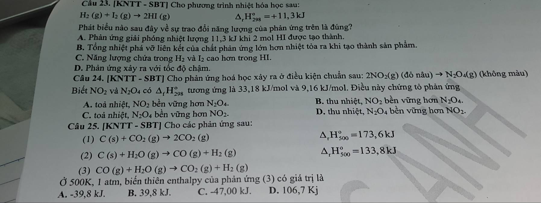 [KNTT - SBT] Cho phương trình nhiệt hóa học sau:
H_2(g)+I_2(g)to 2HI (g)
△ H_(298)°=+11,3kJ
Phát biểu nào sau đây về sự trao đổi năng lượng của phản ứng trên là đúng?
A. Phản ứng giải phóng nhiệt lượng 11,3 kJ khi 2 mol HI được tạo thành.
B. Tổng nhiệt phá vỡ liên kết của chất phản ứng lớn hơn nhiệt tỏa ra khi tạo thành sản phẩm.
C. Năng lượng chứa trong H_2 và I₂ cao hơn trong HI.
D. Phản ứng xảy ra với tốc độ chậm.
Câu 24. KNTT-SBT ' Cho phản ứng hoá học xảy ra ở điều kiện chuẩn sau: 2NO_2(g)(don âu) to N_2O_4(g) (không màu)
Biết NO_2 và N_2O_4 có △ _fH_(298)° tương ứng là 33,18 kJ/mol và 9,16 kJ/mol. Điều này chứng tỏ phản ứng
B. thu nhiệt, NO_2 bền vững hơn
A. toà nhiệt, NO_2 bền vững hơn N_2O_4. N_2O_4.
D. thu nhiệt,
C. toả nhiệt, N_2O_4 bền vững hơn NO_2. N_2O_4 bền vững hơn NO_2.
Câu 25. [KNTT - SBT] Cho các phản ứng sau:
(1) C(s)+CO_2(g)to 2CO_2(g)
△ _rH_(500)°=173,6kJ
(2) C(s)+H_2O(g)to CO(g)+H_2(g) △ _rH_(500)°=133,8kJ
(3) CO(g)+H_2O(g)to CO_2(g)+H_2(g)
Ở 500K, 1 atm, biến thiên enthalpy của phản ứng (3) có giá trị là
A. -39,8 kJ. B. 39,8 kJ. C. -47,00 kJ. D. 1C 6,7 Kj