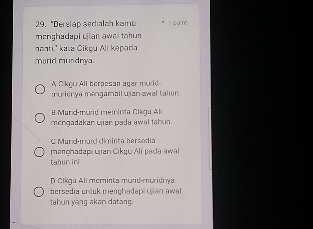 “Bersiap sedialah kamu * 1 point
menghadapi ujian awal tahun
nanti,” kata Cikgu Ali kepada
murid-muridnya.
A Cikgu Ali berpesan agar murid-
muridnya mengambil ujian awal tahun.
B Murid-murid meminta Cikgu Ali
mengadakan ujian pada awal tahun.
C Murid-murd diminta bersedia
menghadapi ujian Cikgu Ali pada awal
tahun ini
D Cikgu Ali meminta murid-muridnya
bersedia untuk menghadapi ujian awal
tahun yang akan datang.