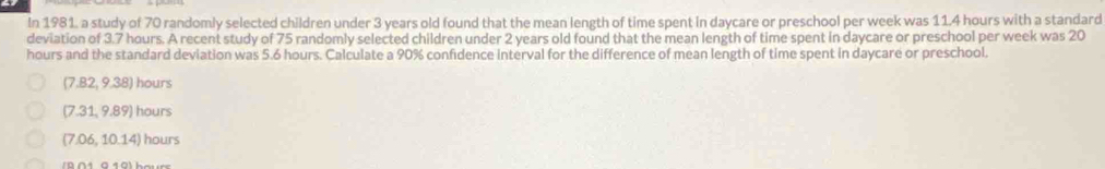 In 1981, a study of 70 randomly selected children under 3 years old found that the mean length of time spent in daycare or preschool per week was 11.4 hours with a standard
deviation of 3.7 hours. A recent study of 75 randomly selected children under 2 years old found that the mean length of time spent in daycare or preschool per week was 20
hours and the standard deviation was 5.6 hours. Calculate a 90% confidence interval for the difference of mean length of time spent in daycare or preschool.
(7.82, 9.38) hours
(7.31, 9.89) hours
(7.06, 10.14) hours