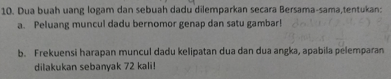 Dua buah uang logam dan sebuah dadu dilemparkan secara Bersama-sama,tentukan: 
a. Peluang muncul dadu bernomor genap dan satu gambar! 
b. Frekuensi harapan muncul dadu kelipatan dua dan dua angka, apabila pelemparan 
dilakukan sebanyak 72 kali!