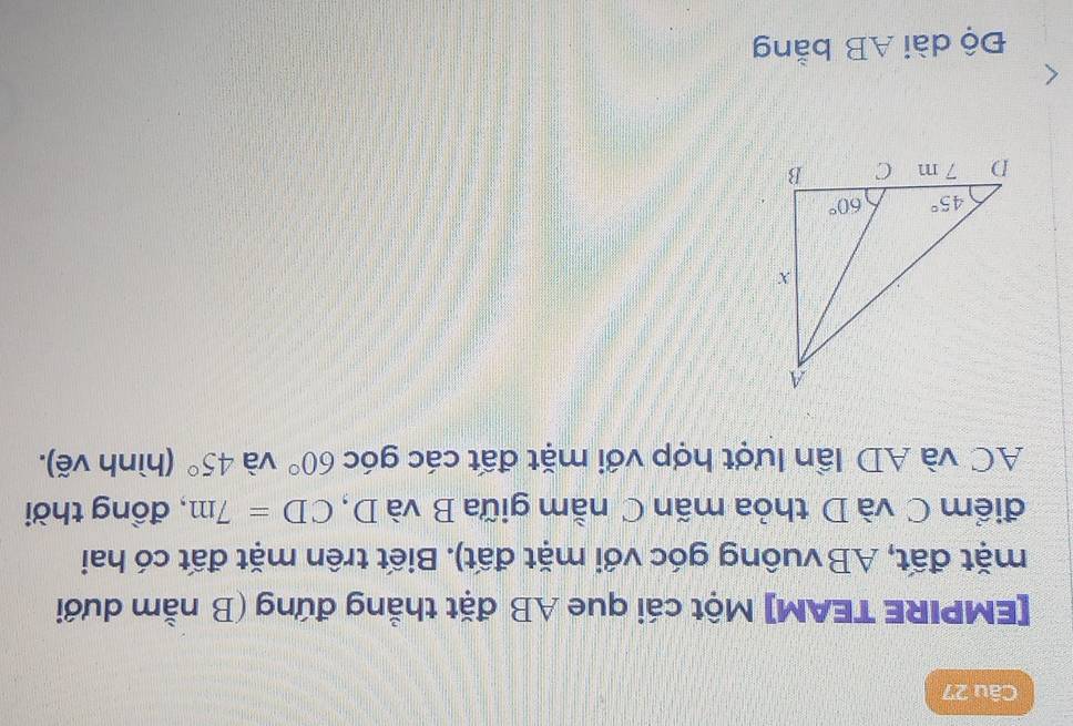 [EMPIRE TEAM] Một cái que AB đặt thẳng đứng (B nằm dưới
mặt đất, AB vuông góc với mặt đất). Biết trên mặt đất có hai
điểm C và D thỏa mãn C nằm giữa B và D, CD=7m , đồng thời
AC và AD lần lượt hợp với mặt đất các góc 60° và 45° (hình vẽ).
Độ dài AB bằng