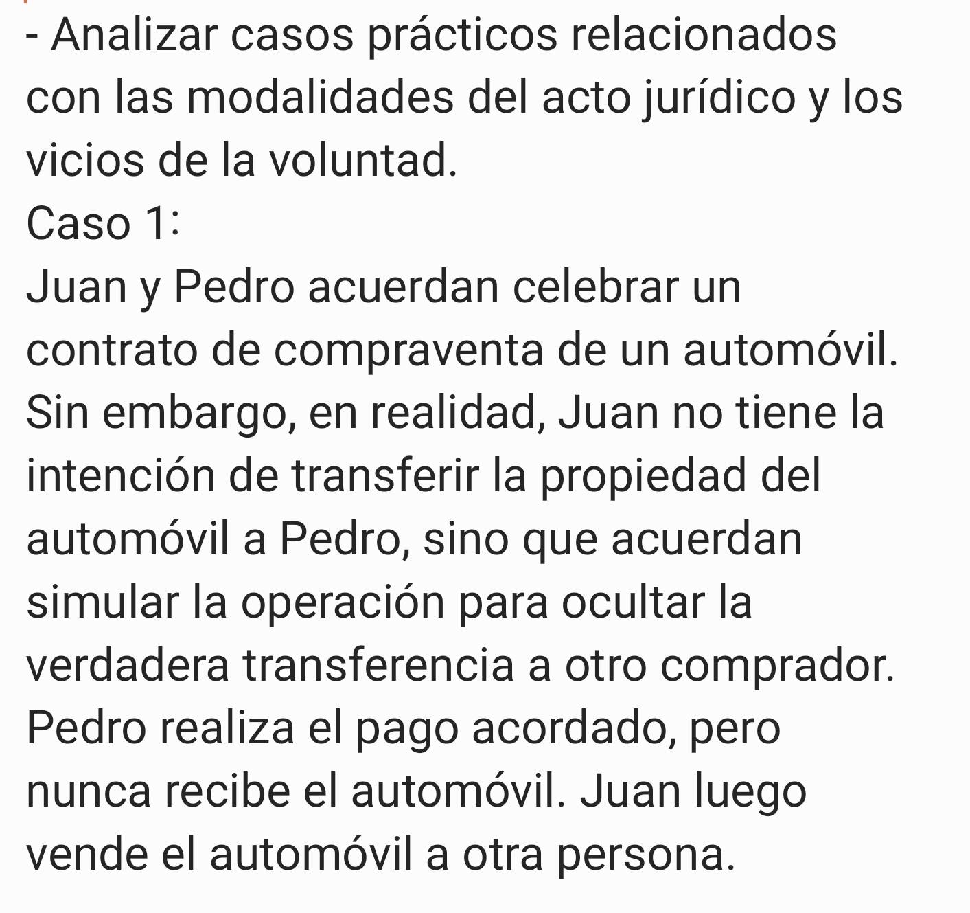 Analizar casos prácticos relacionados 
con las modalidades del acto jurídico y los 
vicios de la voluntad. 
Caso 1: 
Juan y Pedro acuerdan celebrar un 
contrato de compraventa de un automóvil. 
Sin embargo, en realidad, Juan no tiene la 
intención de transferir la propiedad del 
automóvil a Pedro, sino que acuerdan 
simular la operación para ocultar la 
verdadera transferencia a otro comprador. 
Pedro realiza el pago acordado, pero 
nunca recibe el automóvil. Juan luego 
vende el automóvil a otra persona.