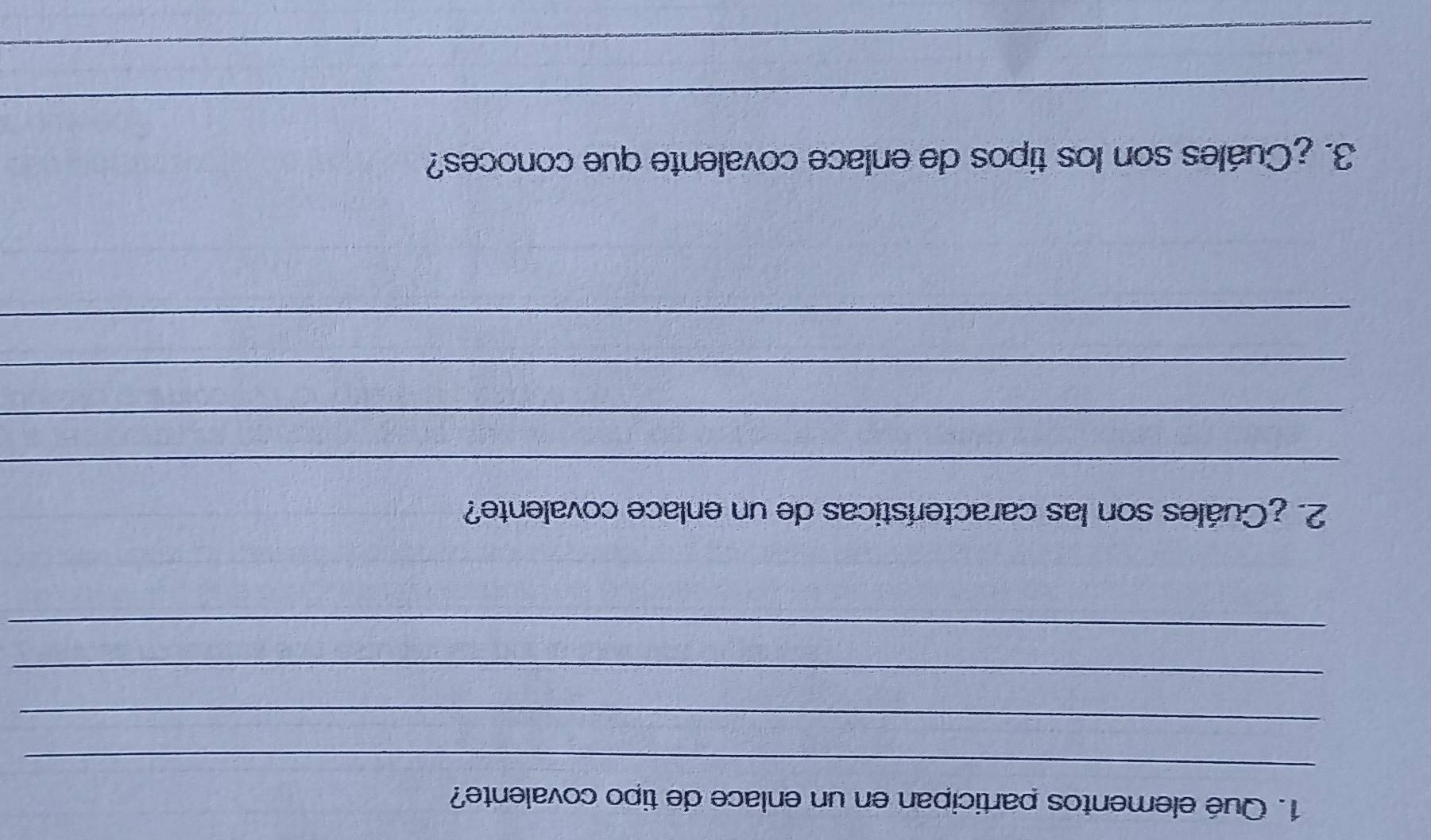 Qué elementos participan en un enlace de tipo covalente? 
_ 
_ 
_ 
_ 
2. ¿Cuáles son las características de un enlace covalente? 
_ 
_ 
_ 
_ 
3. ¿Cuáles son los tipos de enlace covalente que conoces? 
_ 
_