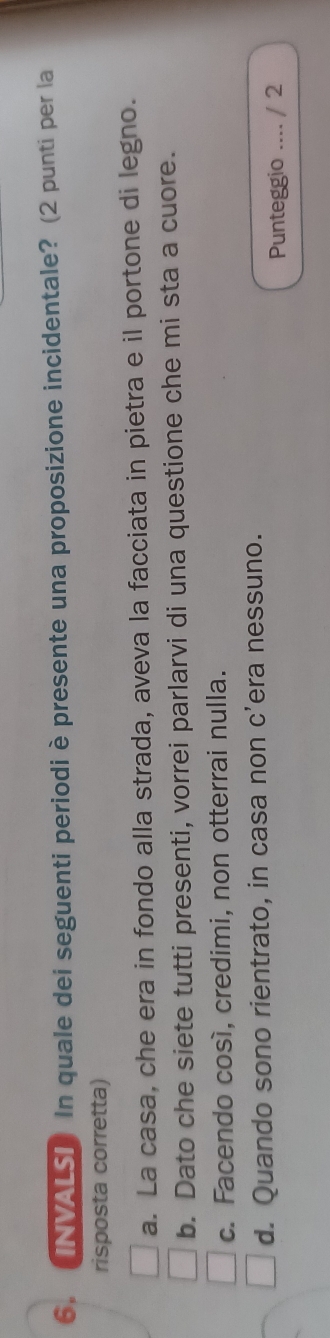 (INVALS]) In quale dei seguenti periodiè presente una proposizione incidentale? (2 punti per la
risposta corretta)
a. La casa, che era in fondo alla strada, aveva la facciata in pietra e il portone di legno.
b. Dato che siete tutti presenti, vorrei parlarvi di una questione che mi sta a cuore.
c. Facendo cosí, credimi, non otterrai nulla.
d. Quando sono rientrato, in casa non c’era nessuno.
Punteggio .... / 2