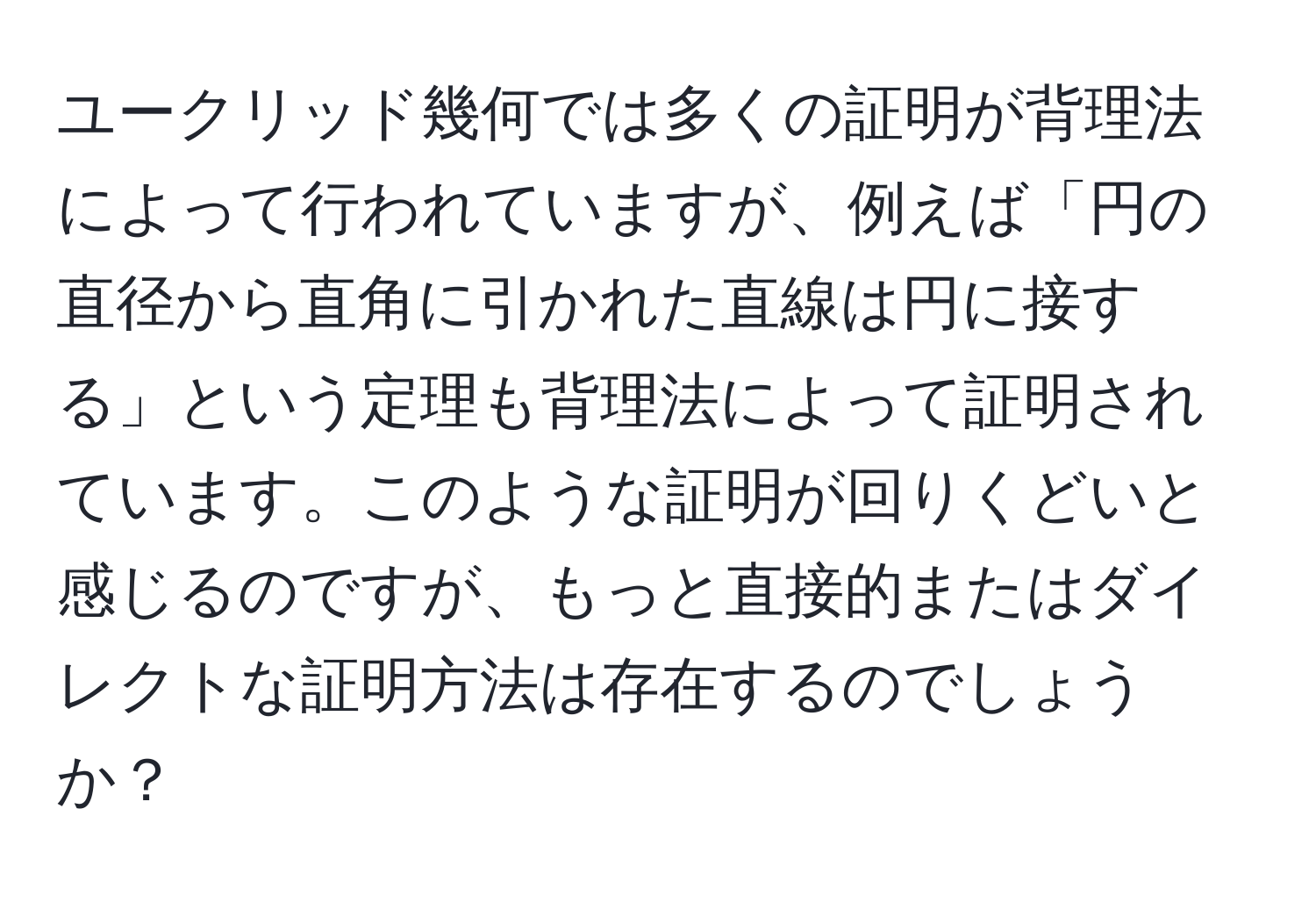 ユークリッド幾何では多くの証明が背理法によって行われていますが、例えば「円の直径から直角に引かれた直線は円に接する」という定理も背理法によって証明されています。このような証明が回りくどいと感じるのですが、もっと直接的またはダイレクトな証明方法は存在するのでしょうか？