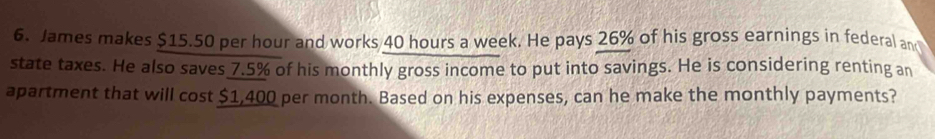 James makes $15.50 per hour and works 40 hours a week. He pays 26% of his gross earnings in federal an 
state taxes. He also saves 7.5% of his monthly gross income to put into savings. He is considering renting an 
apartment that will cost $1,400 per month. Based on his expenses, can he make the monthly payments?