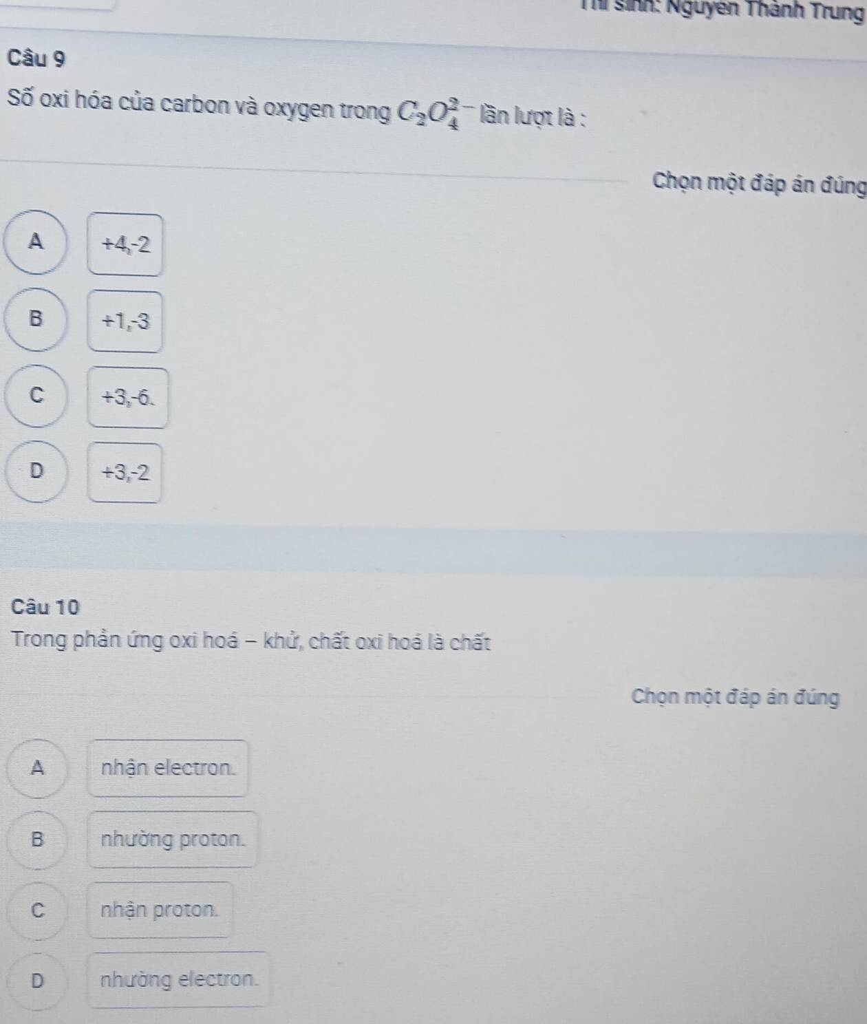 sinh: Nguyên Thánh Trung
Câu 9
Số oxi hóa của carbon và oxygen trong C_2O_4^(2-) lần lượt là :
Chọn một đáp án đúng
A +4, -2
B +1, -3
C +3, -6.
D +3, -2
Câu 10
Trong phản ứng oxi hoá - khử, chất oxi hoá là chất
Chọn một đáp án đúng
A nhận electron.
B nhường proton.
C nhận proton.
D nhường electron.