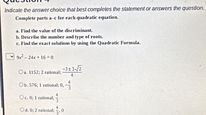 Indicate the answer choice that best completes the statement or answers the question.
Complete parts a--c for each quadratic equation.
a. Find the value of the discriminant.
b. Describe the number and type of roots.
c. Find the exact solutions by using the Quadratic Formula.
v 9x^2-24x+16=0
a. 1152; 2 rational;  (-3± 3sqrt(2))/4 
b. 576; 1 rational; 0, - 4/3 
c. 0; 1 rational;  4/3 
d. 0; 2 rational;  4/3  , 0