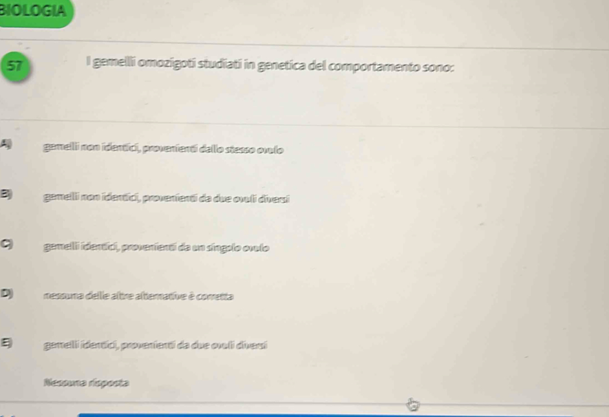 BIOLOGIA
57
I gemelli omozigoti studiati in genetica del comportamento sono:
A gamelii non identíci, provenientí dello stesso ovulo
B gamelli non identici, provenienti da due ovuli diversi
gemelli identíci, proverienti da un síngolo onulo
D nessuna delle altre alterative à conretta
ξ garrelli idertíci, proverienti da due orli diverí
Nexome dsporta