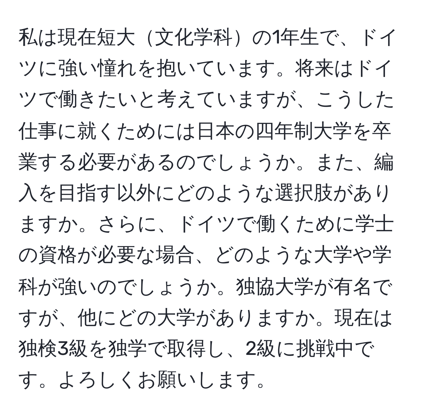 私は現在短大文化学科の1年生で、ドイツに強い憧れを抱いています。将来はドイツで働きたいと考えていますが、こうした仕事に就くためには日本の四年制大学を卒業する必要があるのでしょうか。また、編入を目指す以外にどのような選択肢がありますか。さらに、ドイツで働くために学士の資格が必要な場合、どのような大学や学科が強いのでしょうか。独協大学が有名ですが、他にどの大学がありますか。現在は独検3級を独学で取得し、2級に挑戦中です。よろしくお願いします。