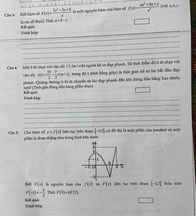 Biết hàm số F(x)= (2x^2-3x+6)/x  là một nguyên hàm của hàm số f(x)= (ax^2+bx+c)/x^2  (với a, b, c
là các số thực). Tính a+b-c. 
_ 
Kết quả: 
_ 
Trình bày: 
_ 
_ 
_ 
_ 
_ 
Câu 4: Một ô tô chạy với vận tốc 17,5m / s thì người lái xe đạp phanh. Từ thời điểm đó ô tô chạy với 
vận tốc v(t)= 35/2 - 7/2 t(m/s) , trong đó t (tính bằng giây) là thời gian kể từ lúc bắt đầu đạp 
phanh. Quãng đường ô tô di chuyển từ lúc đạp phanh đến khi dừng hằn bằng bao nhiêu 
mét? (Tính gần đúng đến hàng phần chục) 
Kết quả: 
Trình bày: 
_ 
_ 
_ 
_ 
_ 
Câu 5: Cho hàm số y=f(x) liên tục trên đoạn [-1;3] , có đồ thị là một phần của parabol và một 
phần là đoạn thẳng như trong hình bên dưới: 
Biết F(x) là nguyên hàm của f(x) và F(x) liên tục trên đoạn [-1;3] thỏa mãn
F(-1)=- 5/3 . Tính F(0)+6F(3). 
Kết quả: 
Trình bày: