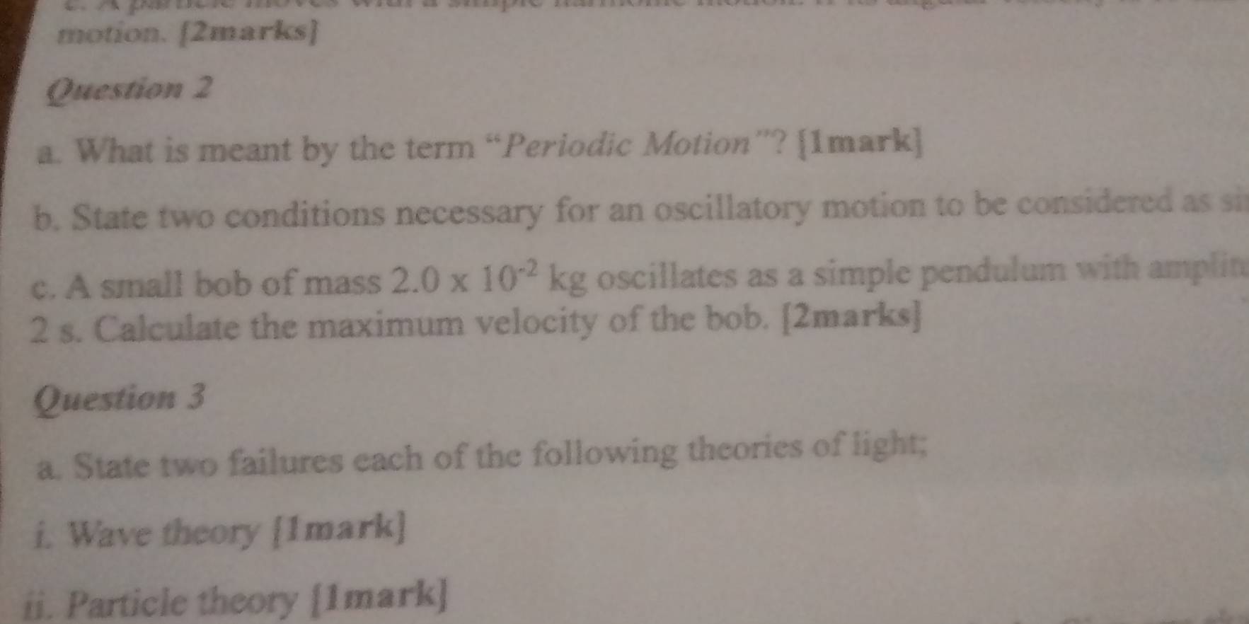 motion. [2marks] 
Question 2 
a. What is meant by the term “Periodic Motion”? [1mark] 
b. State two conditions necessary for an oscillatory motion to be considered as si 
c. A small bob of mass 2.0* 10^(-2)kg oscillates as a simple pendulum with amplin
2 s. Calculate the maximum velocity of the bob. [2marks] 
Question 3 
a. State two failures each of the following theories of light; 
i. Wave theory [1mark] 
ii. Particle theory [1mark]