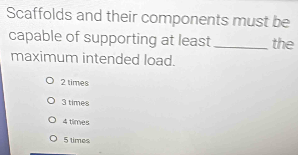 Scaffolds and their components must be
capable of supporting at least_ the
maximum intended load.
2 times
3 times
4 times
5 times