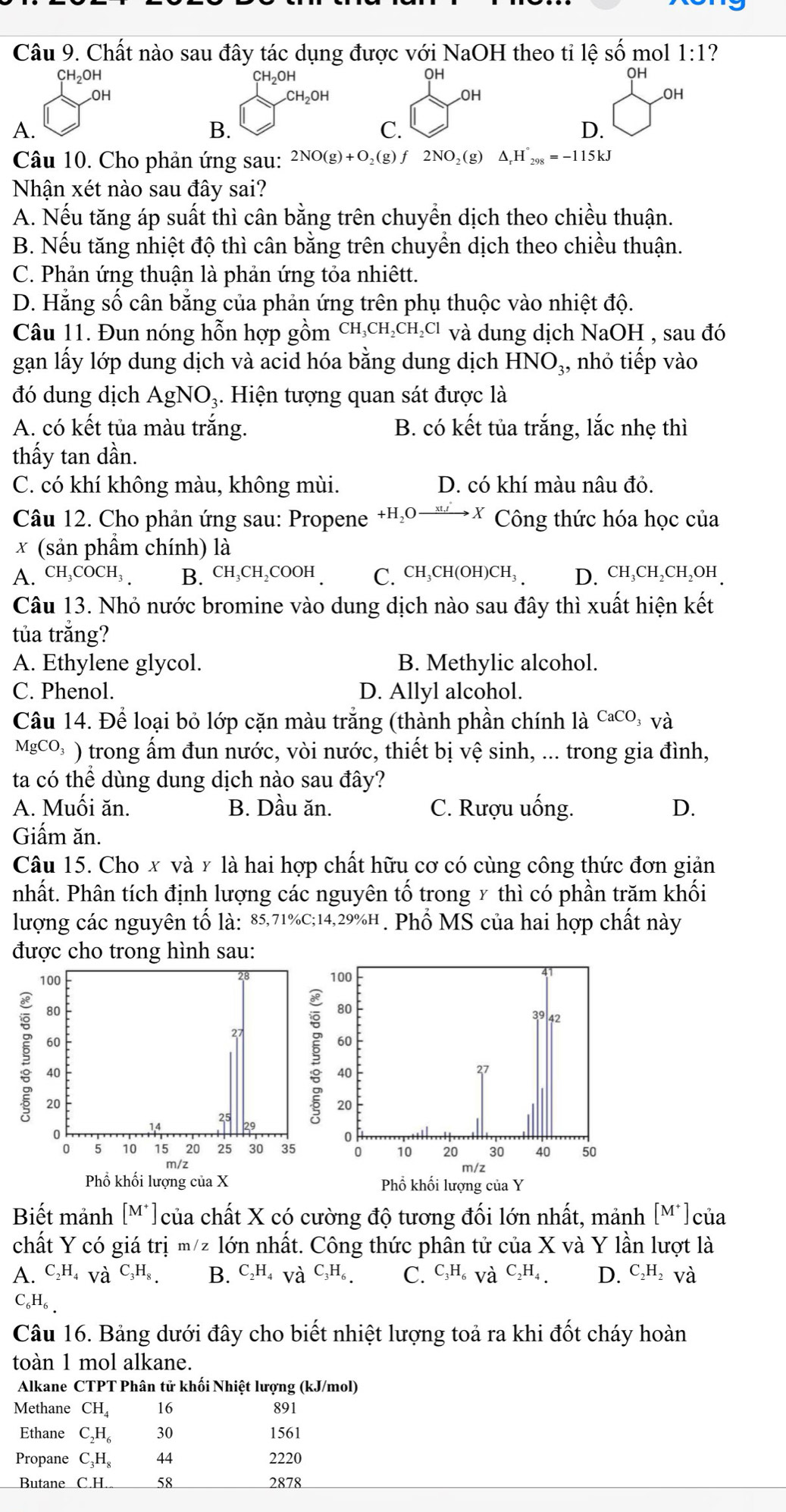 Chất nào sau đây tác dụng được với NaOH theo tỉ lệ số mol 1:1 ?
OH
OH
OH
OH
OH
CH_2OH
OH
OH
A.
B.
C.
D.
Câu 10. Cho phản ứng sau: 2NO(g)+O_2(g) fù 2NO_2(g ) △ _rH°_298=-115kJ
Nhận xét nào sau đây sai?
A. Nếu tăng áp suất thì cân bằng trên chuyền dịch theo chiều thuận.
B. Nếu tăng nhiệt độ thì cân bằng trên chuyển dịch theo chiều thuận.
C. Phản ứng thuận là phản ứng tỏa nhiêtt.
D. Hằng số cân bằng của phản ứng trên phụ thuộc vào nhiệt độ.
Câu 11. Đun nóng hỗn hợp gồm CH_3CH_2CH_2Cl và dung dịch NaOH , sau đó
gạn lấy lớp dung dịch và acid hóa bằng dung dịch HNO₃, nhỏ tiếp vào
đó dung dịch AgNO₃. Hiện tượng quan sát được là
A. có kết tủa màu trắng. B. có kết tủa trắng, lắc nhẹ thì
thấy tan dần.
C. có khí không màu, không mùi. D. có khí màu nâu đỏ.
Câu 12. Cho phản ứng sau: Propene +H₂○ー→✗ Công thức hóa học của
x (sản phẩm chính) là
A. CH_3COCH_3 B. CH₃CH₂COOH . C. CH₃CH(OH)CH₃ . D. cH₃CH₂CH₂OH 
Câu 13. Nhỏ nước bromine vào dung dịch nào sau đây thì xuất hiện kết
tủa trắng?
A. Ethylene glycol. B. Methylic alcohol.
C. Phenol. D. Allyl alcohol.
Câu 14. Để loại bỏ lớp cặn màu trắng (thành phần chính là CacO, và
Mg CO_3 ( ) trong ấm đun nước, vòi nước, thiết bị vệ sinh, ... trong gia đình,
ta có thể dùng dung dịch nào sau đây?
A. Muối ăn. B. Dầu ăn. C. Rượu uống. D.
Giấm ăn.
Câu 15. Cho x và γ là hai hợp chất hữu cơ có cùng công thức đơn giản
nhất. Phân tích định lượng các nguyên tố trong x thì có phần trăm khối
lượng các nguyên tố là: 85,71%C;14,29%H. Phổ MS của hai hợp chất này
Biết mảnh [M^+] ) của chất X có cường độ tương đối lớn nhất, mảnh [M^+] của
chất Y có giá trị m/z lớn nhất. Công thức phân tử của X và Y lần lượt là
A. C_2H_4 Và C_3H_8. B. C_2H_4va^(C_3)H_6. C. C_3H_6 và C_2H_4 D. C_2H_2 và
C_6H_6.
Câu 16. Bảng dưới đây cho biết nhiệt lượng toả ra khi đốt cháy hoàn
toàn 1 mol alkane.
Alkane CTPT Phân tử khối Nhiệt lượng (kJ/mol)
Methane CH_4 16 891
Ethane C_2H_6 30 1561
Propane C_3H_8 2220
Butane _ C.H. 58 2878