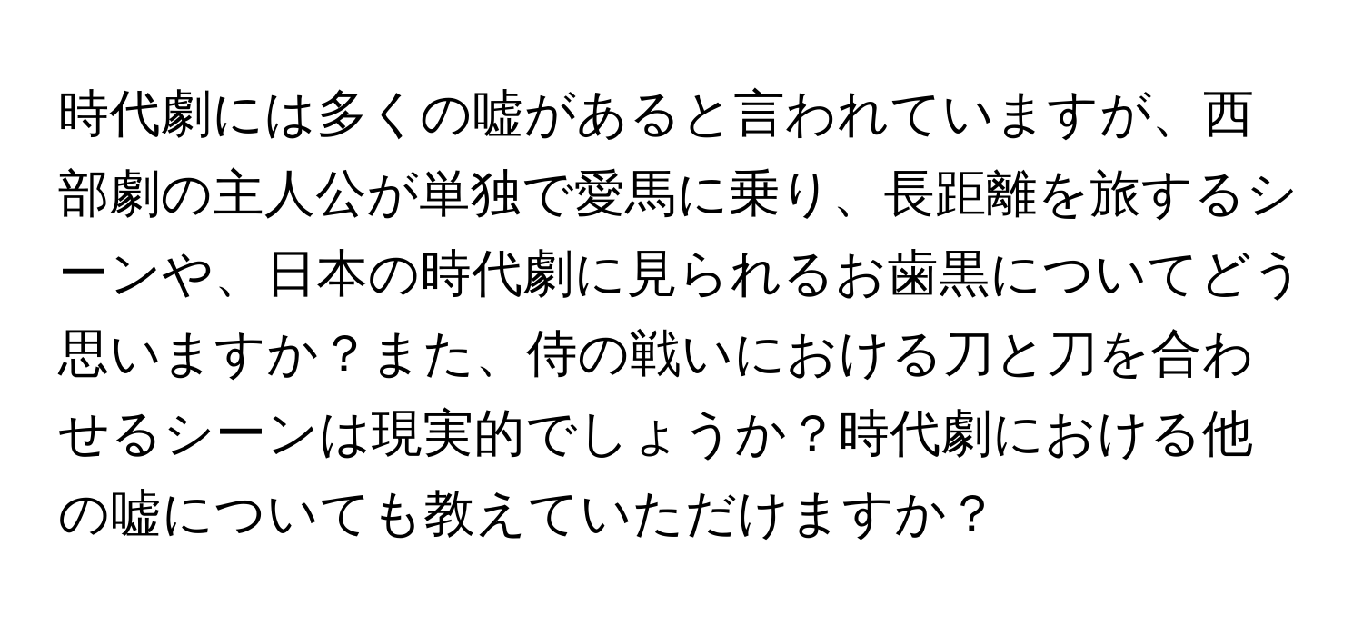 時代劇には多くの嘘があると言われていますが、西部劇の主人公が単独で愛馬に乗り、長距離を旅するシーンや、日本の時代劇に見られるお歯黒についてどう思いますか？また、侍の戦いにおける刀と刀を合わせるシーンは現実的でしょうか？時代劇における他の嘘についても教えていただけますか？